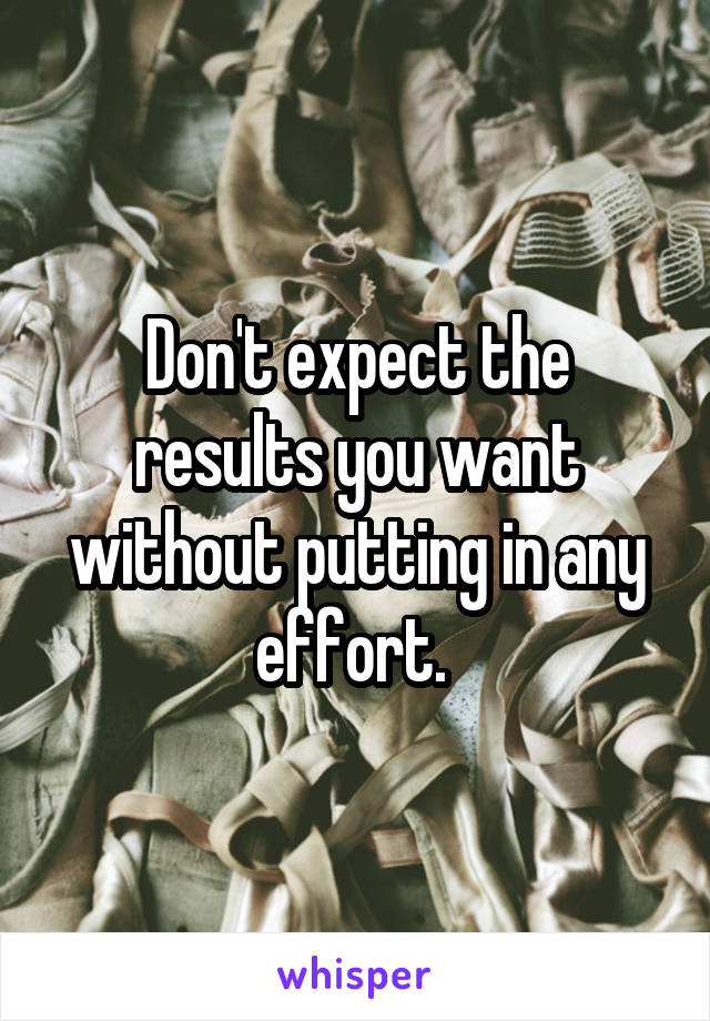 Don't expect the results you want without putting in any effort. 