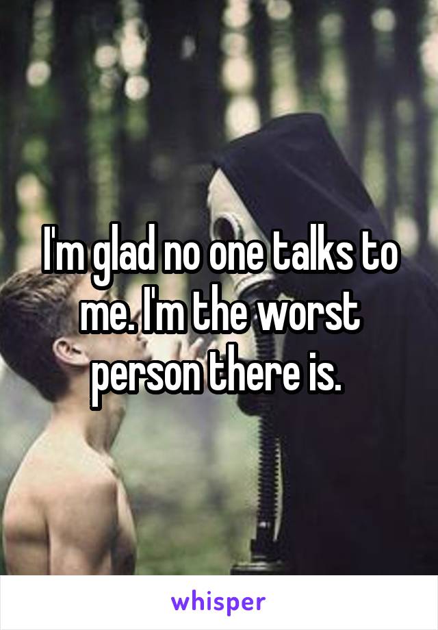 I'm glad no one talks to me. I'm the worst person there is. 
