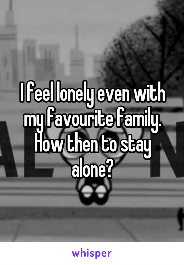 I feel lonely even with my favourite family. How then to stay alone?