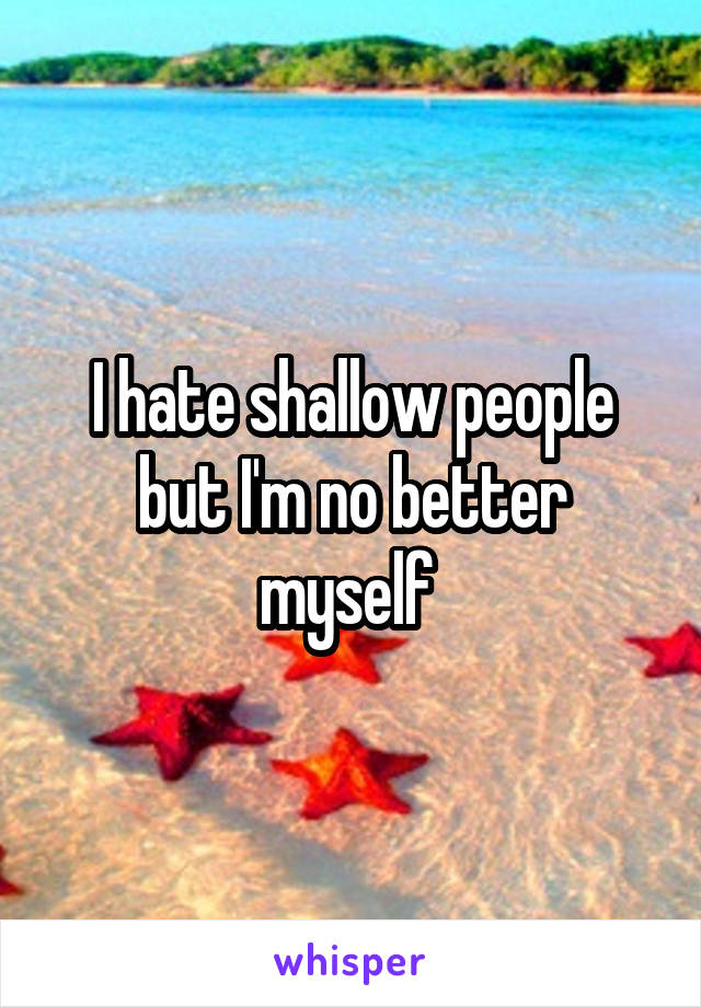 I hate shallow people but I'm no better myself 