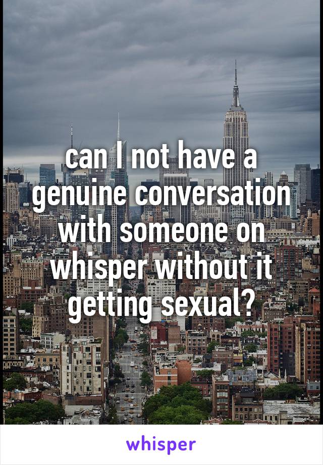 can I not have a genuine conversation with someone on whisper without it getting sexual?