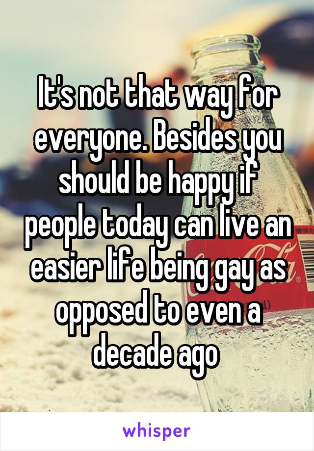 It's not that way for everyone. Besides you should be happy if people today can live an easier life being gay as opposed to even a decade ago 