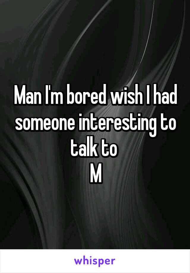 Man I'm bored wish I had someone interesting to talk to 
M