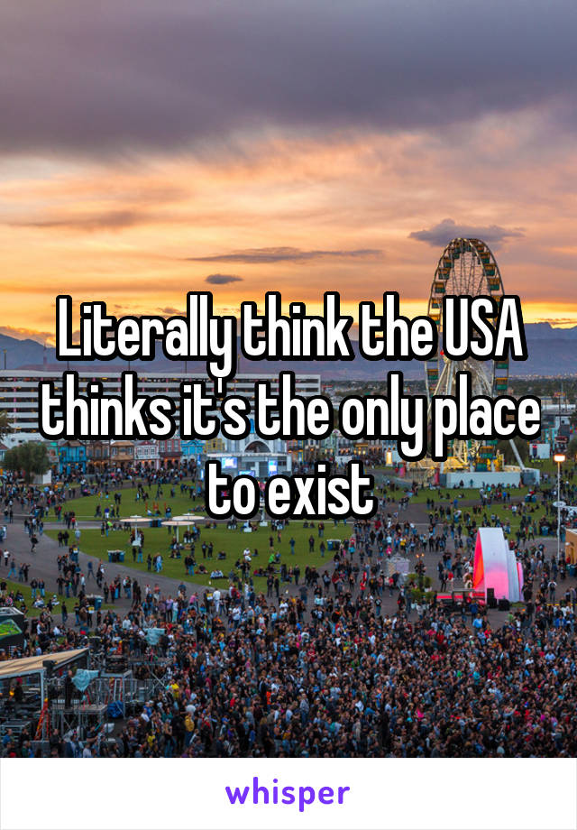 Literally think the USA thinks it's the only place to exist