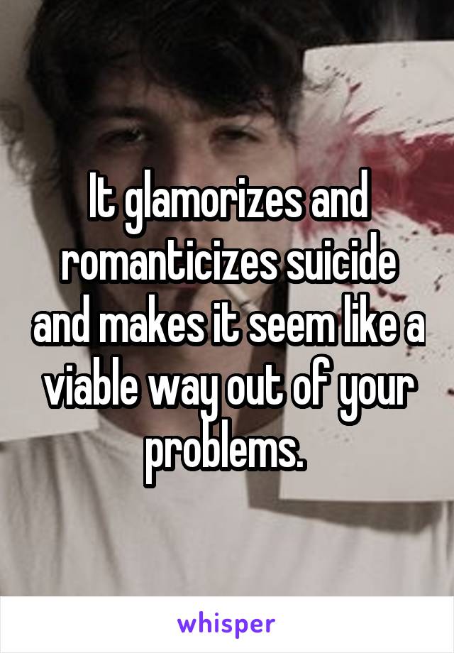 It glamorizes and romanticizes suicide and makes it seem like a viable way out of your problems. 