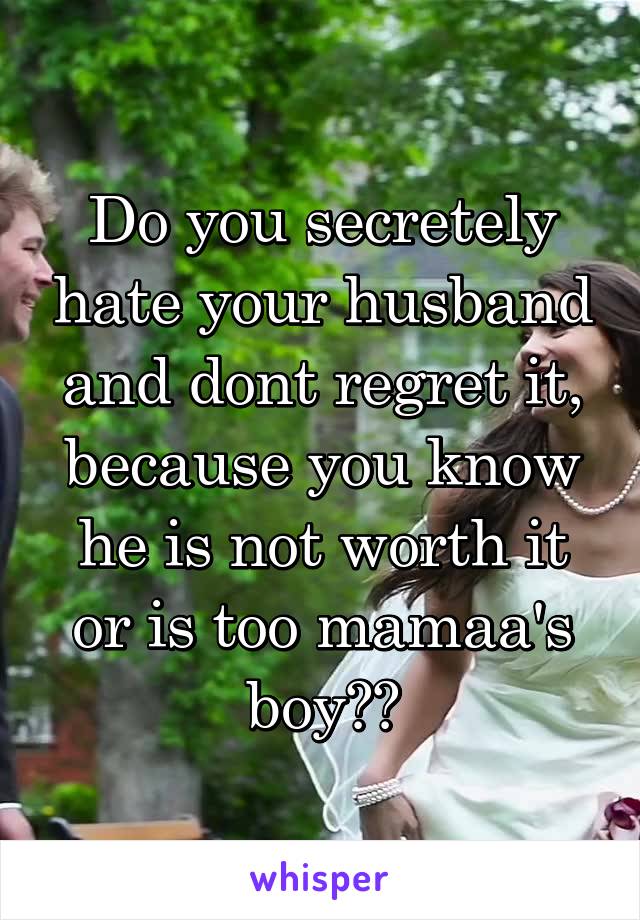 Do you secretely hate your husband and dont regret it, because you know he is not worth it or is too mamaa's boy??