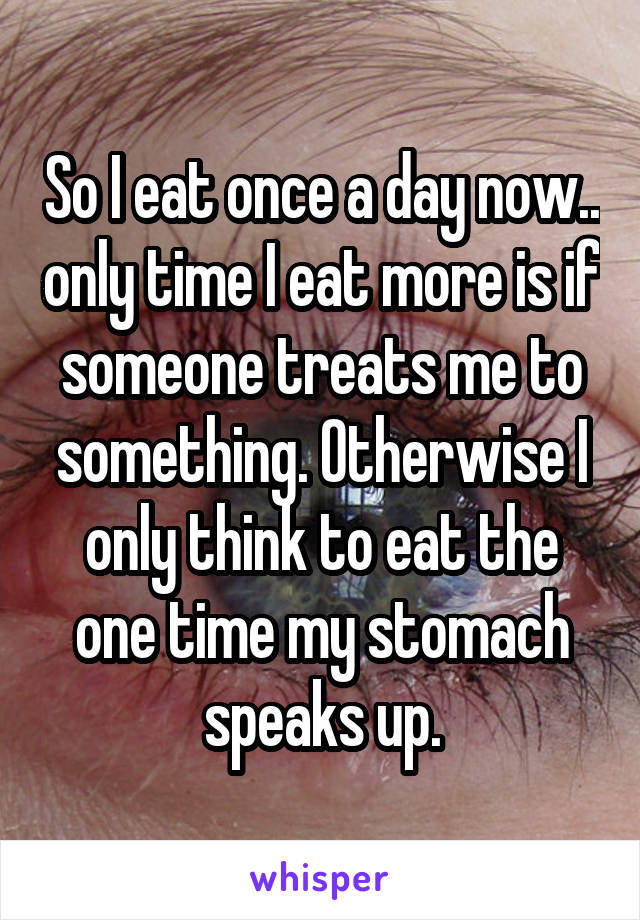 So I eat once a day now.. only time I eat more is if someone treats me to something. Otherwise I only think to eat the one time my stomach speaks up.