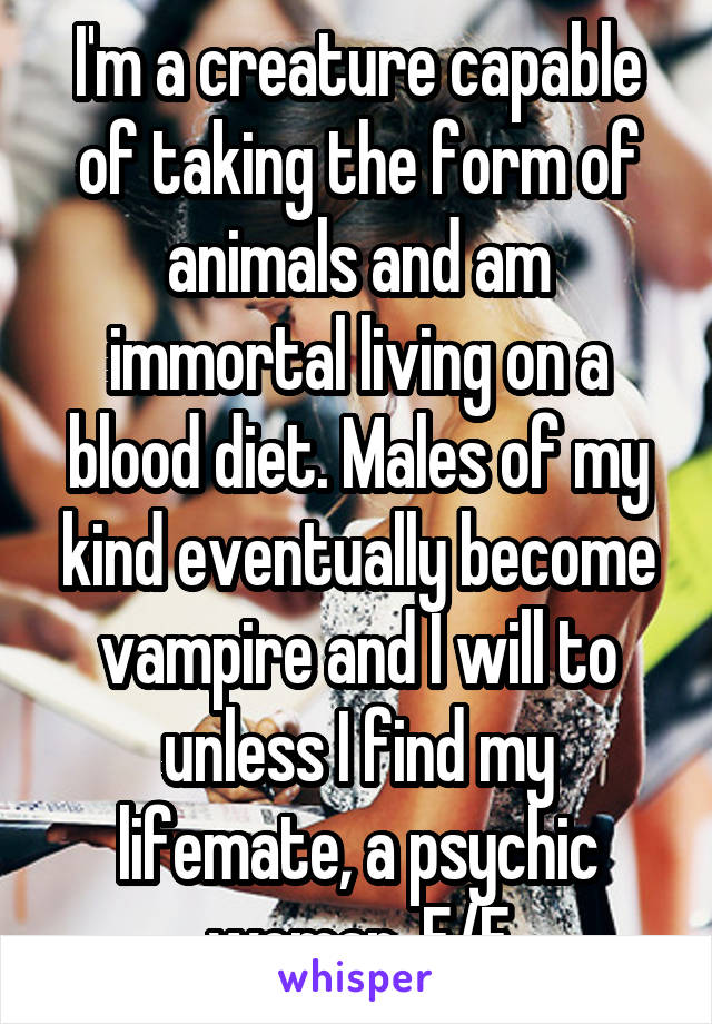 I'm a creature capable of taking the form of animals and am immortal living on a blood diet. Males of my kind eventually become vampire and I will to unless I find my lifemate, a psychic woman. F/F