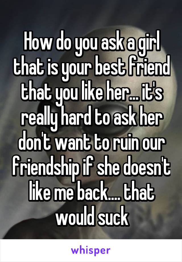 How do you ask a girl that is your best friend that you like her... it's really hard to ask her don't want to ruin our friendship if she doesn't like me back.... that would suck