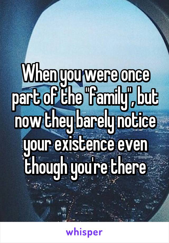 When you were once part of the "family", but now they barely notice your existence even though you're there