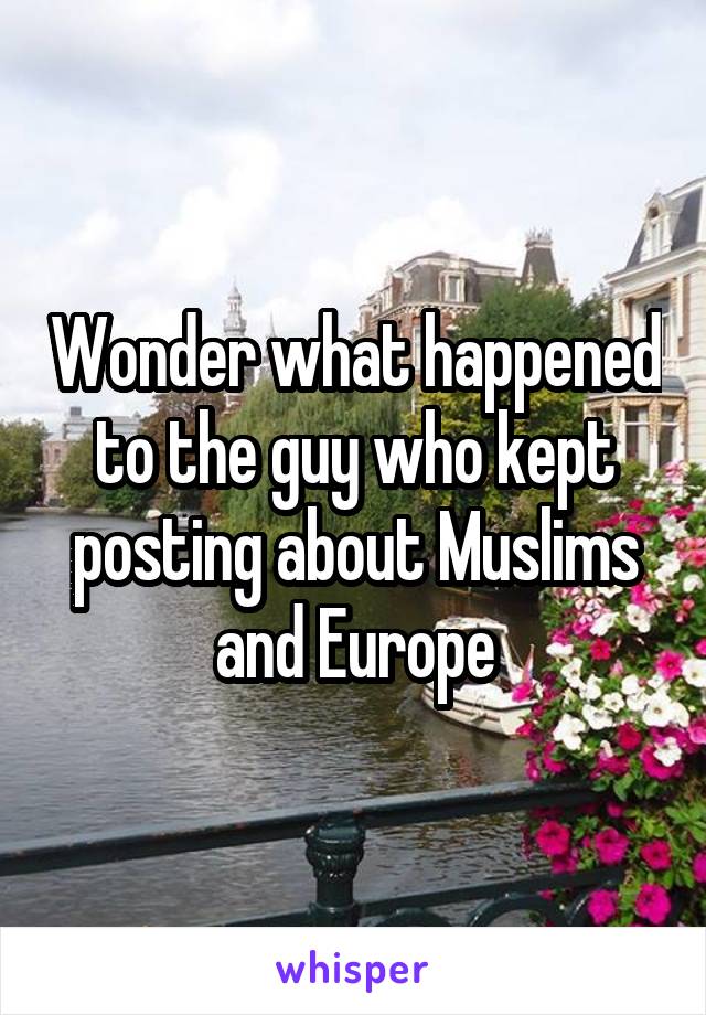 Wonder what happened to the guy who kept posting about Muslims and Europe
