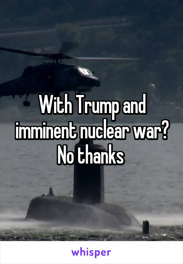 With Trump and imminent nuclear war? No thanks 
