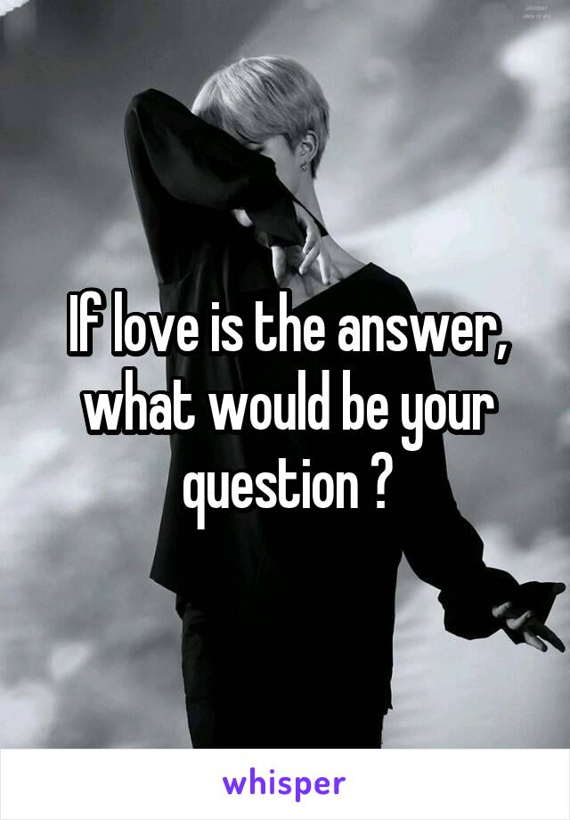If love is the answer, what would be your question ?