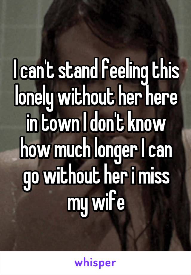 I can't stand feeling this lonely without her here in town I don't know how much longer I can go without her i miss my wife