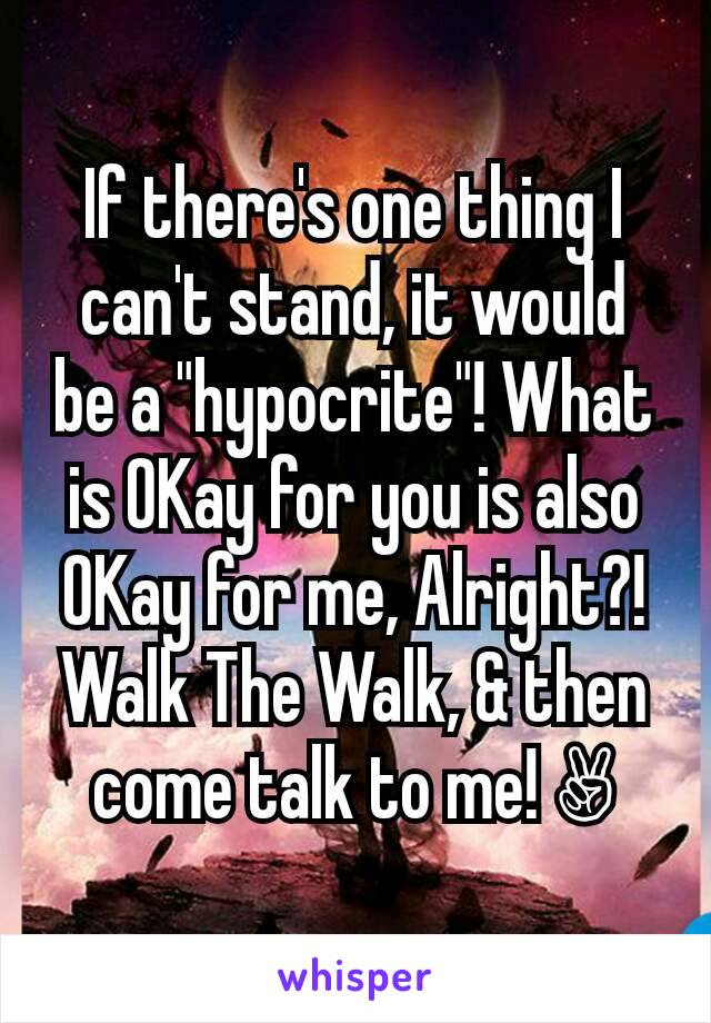 If there's one thing I can't stand, it would be a "hypocrite"! What is OKay for you is also OKay for me, Alright?! Walk The Walk, & then come talk to me! ✌