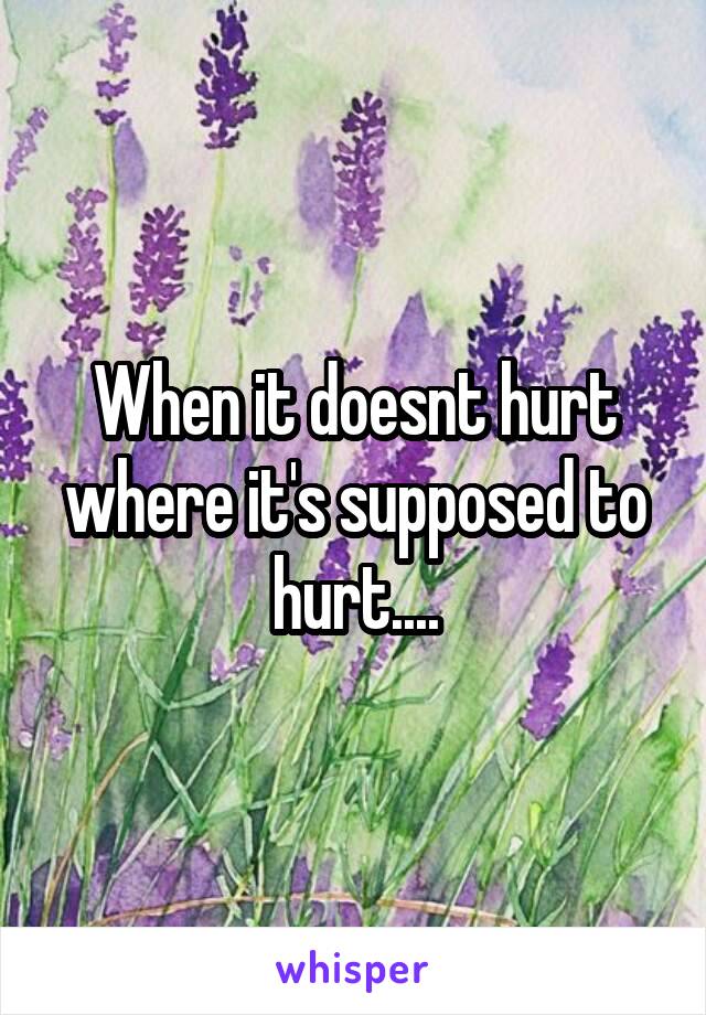 When it doesnt hurt where it's supposed to hurt....