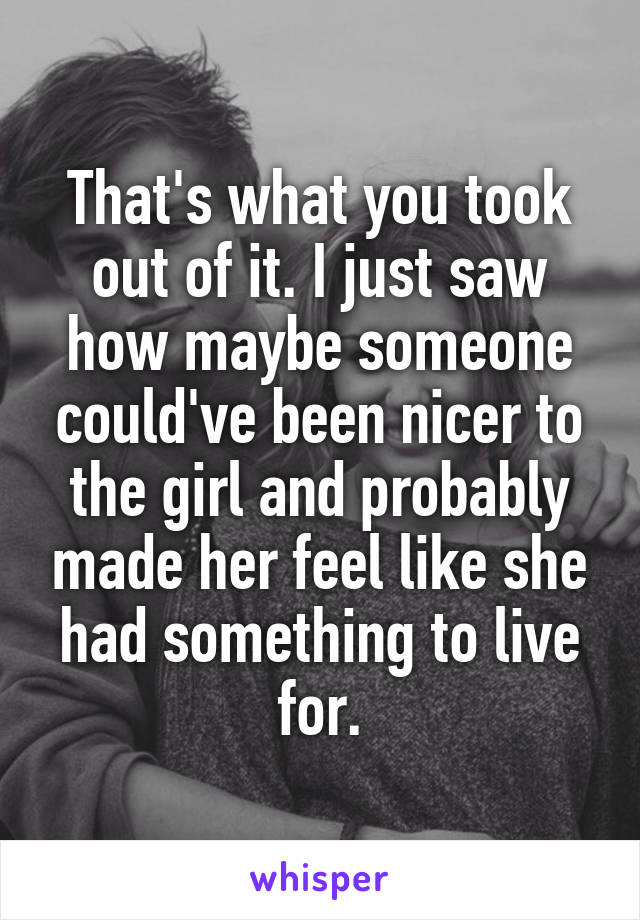 That's what you took out of it. I just saw how maybe someone could've been nicer to the girl and probably made her feel like she had something to live for.