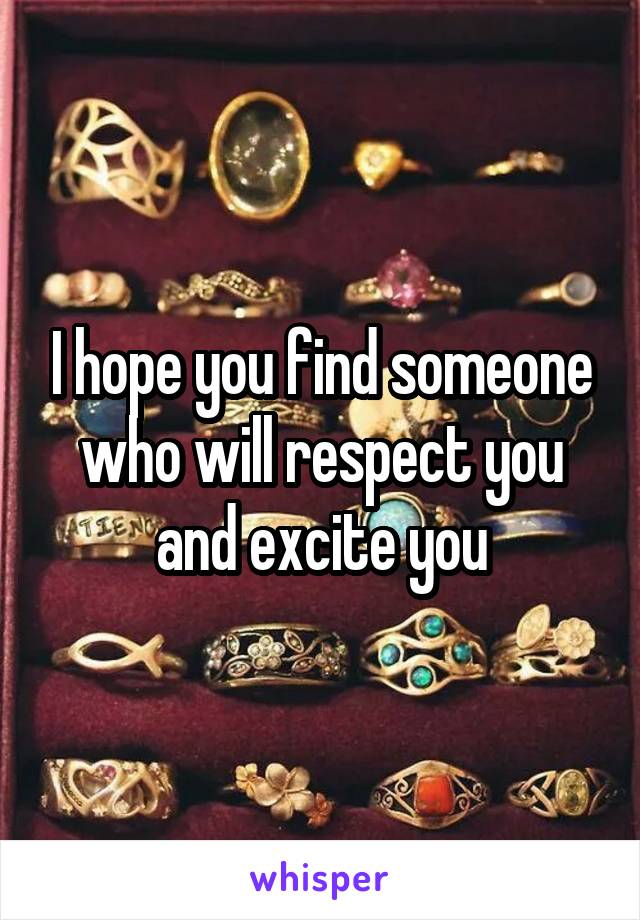 I hope you find someone who will respect you and excite you