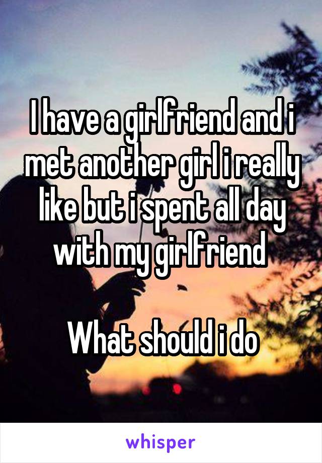 I have a girlfriend and i met another girl i really like but i spent all day with my girlfriend 

What should i do