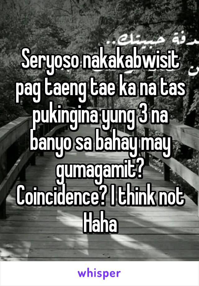 Seryoso nakakabwisit pag taeng tae ka na tas pukingina yung 3 na banyo sa bahay may gumagamit? Coincidence? I think not Haha