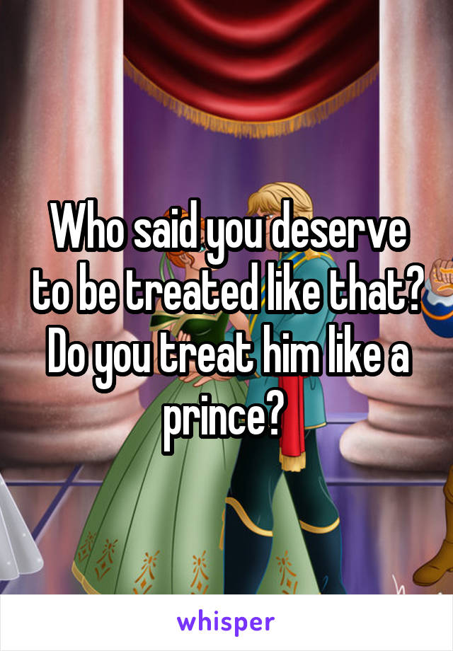 Who said you deserve to be treated like that? Do you treat him like a prince? 
