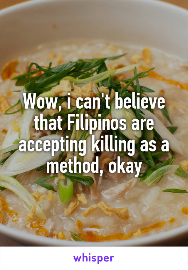 Wow, i can't believe that Filipinos are accepting killing as a method, okay