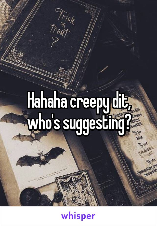 Hahaha creepy dit, who's suggesting?