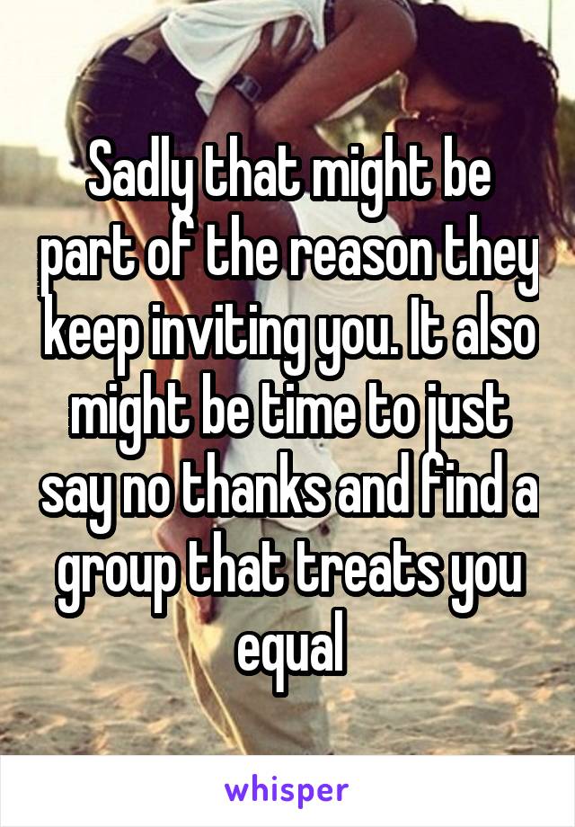 Sadly that might be part of the reason they keep inviting you. It also might be time to just say no thanks and find a group that treats you equal
