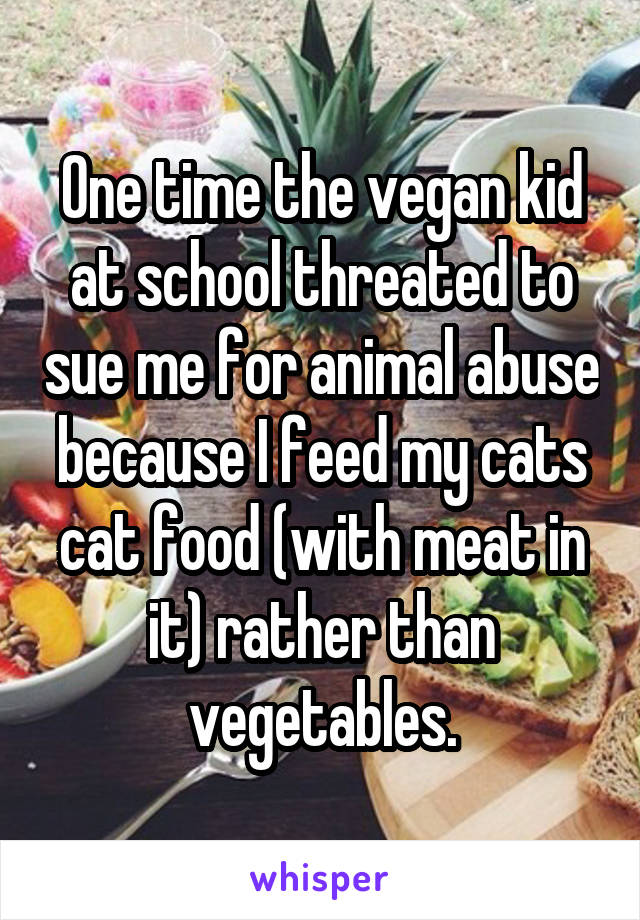 One time the vegan kid at school threated to sue me for animal abuse because I feed my cats cat food (with meat in it) rather than vegetables.