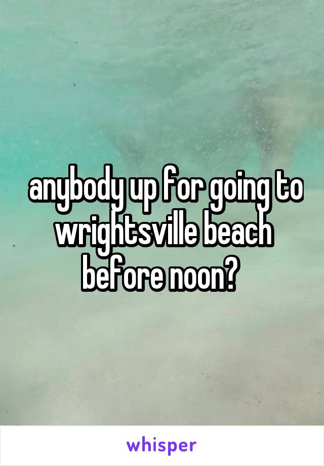  anybody up for going to wrightsville beach before noon? 