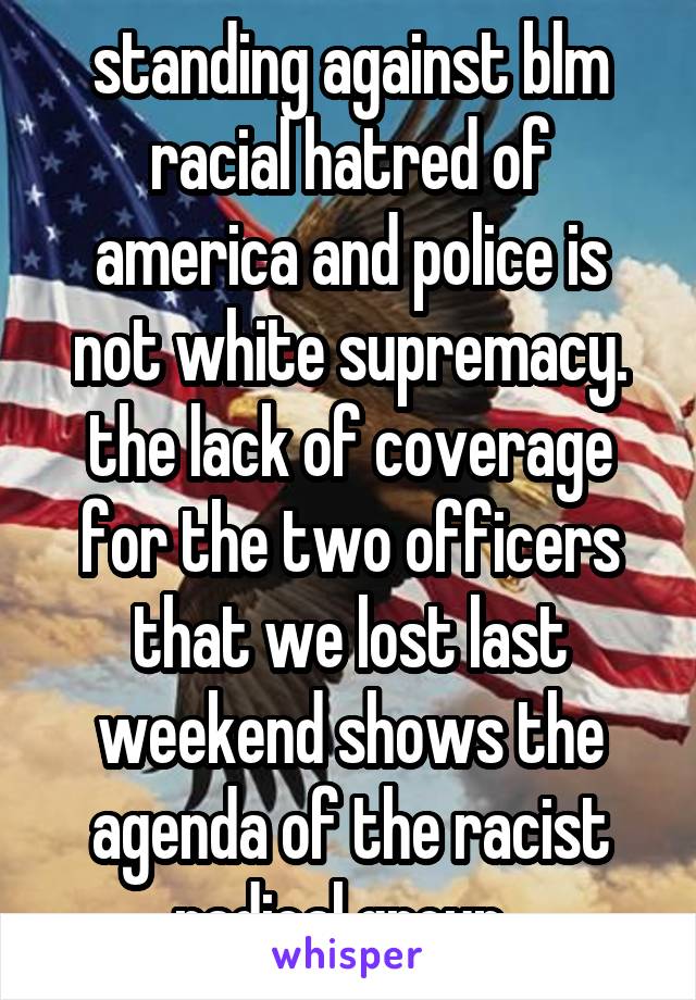 standing against blm racial hatred of america and police is not white supremacy. the lack of coverage for the two officers that we lost last weekend shows the agenda of the racist radical group. 