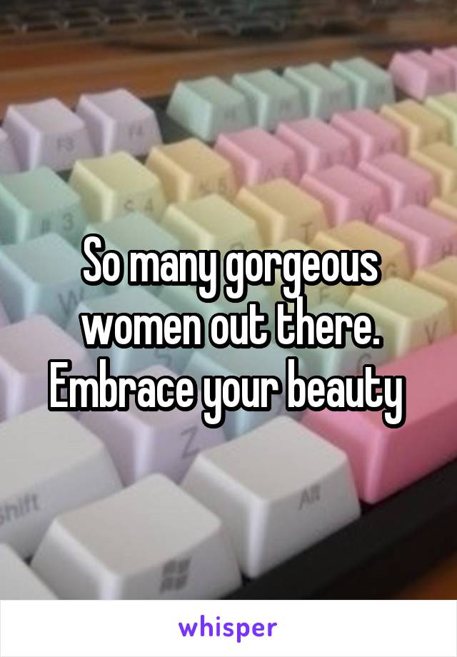 So many gorgeous women out there. Embrace your beauty 