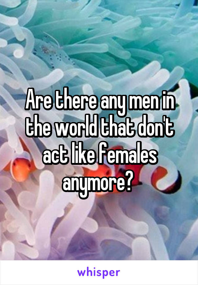 Are there any men in the world that don't act like females anymore? 