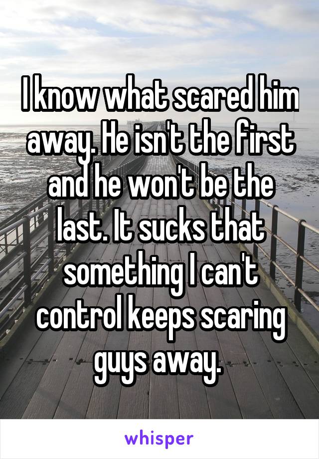 I know what scared him away. He isn't the first and he won't be the last. It sucks that something I can't control keeps scaring guys away. 