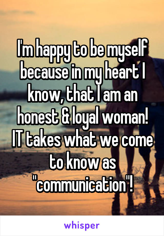 I'm happy to be myself because in my heart I know, that I am an honest & loyal woman! IT takes what we come to know as "communication"!