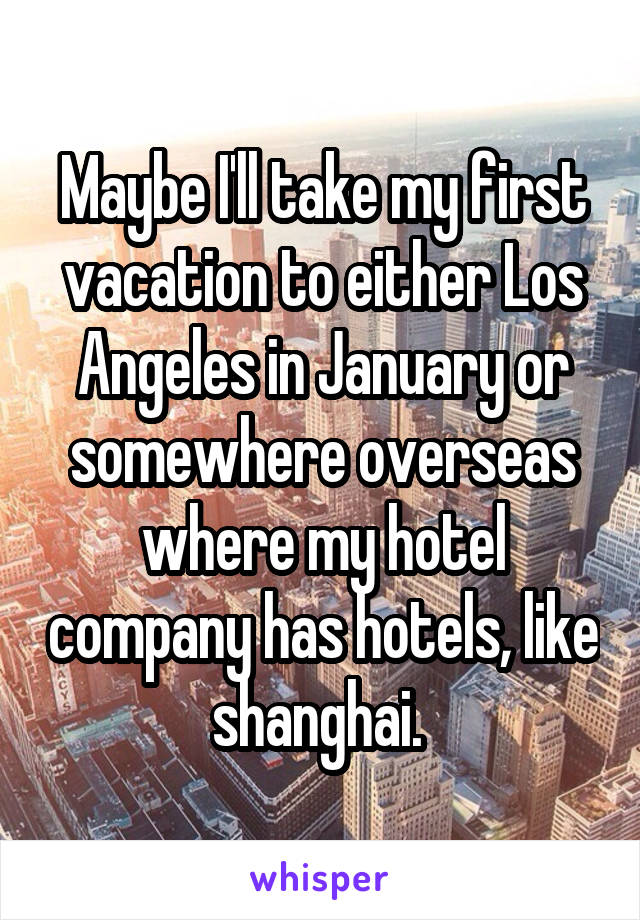 Maybe I'll take my first vacation to either Los Angeles in January or somewhere overseas where my hotel company has hotels, like shanghai. 