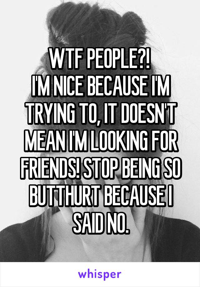 WTF PEOPLE?! 
I'M NICE BECAUSE I'M TRYING TO, IT DOESN'T MEAN I'M LOOKING FOR FRIENDS! STOP BEING SO BUTTHURT BECAUSE I SAID NO.