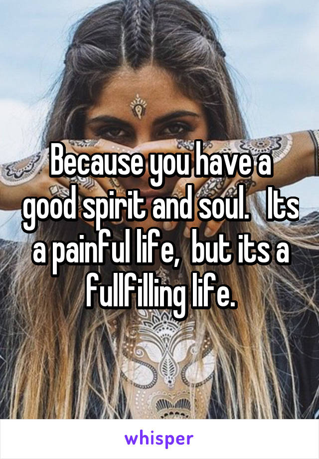 Because you have a good spirit and soul.   Its a painful life,  but its a fullfilling life.