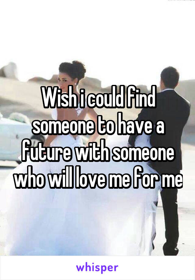 Wish i could find someone to have a future with someone who will love me for me