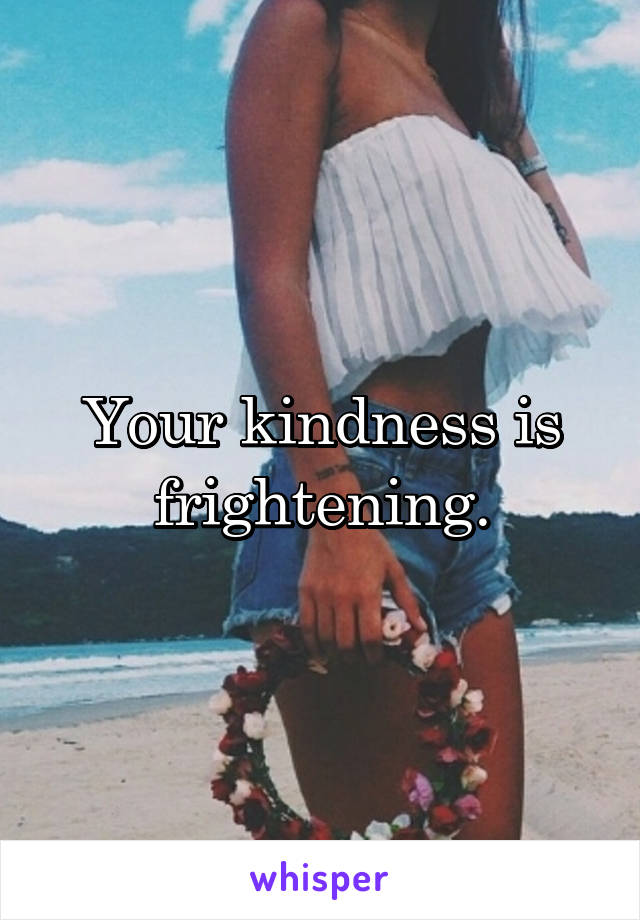 Your kindness is frightening.