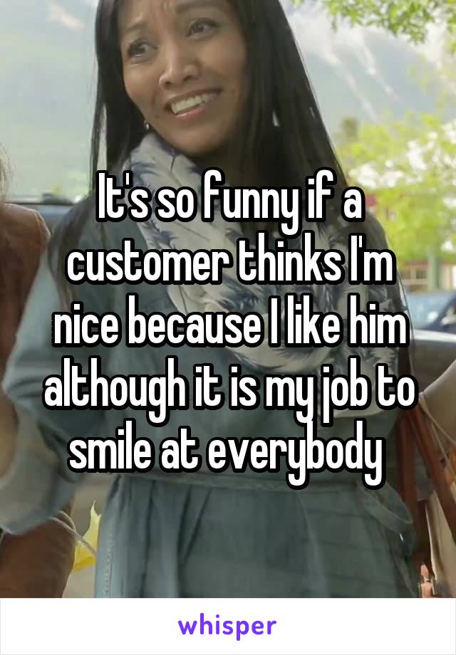It's so funny if a customer thinks I'm nice because I like him although it is my job to smile at everybody 