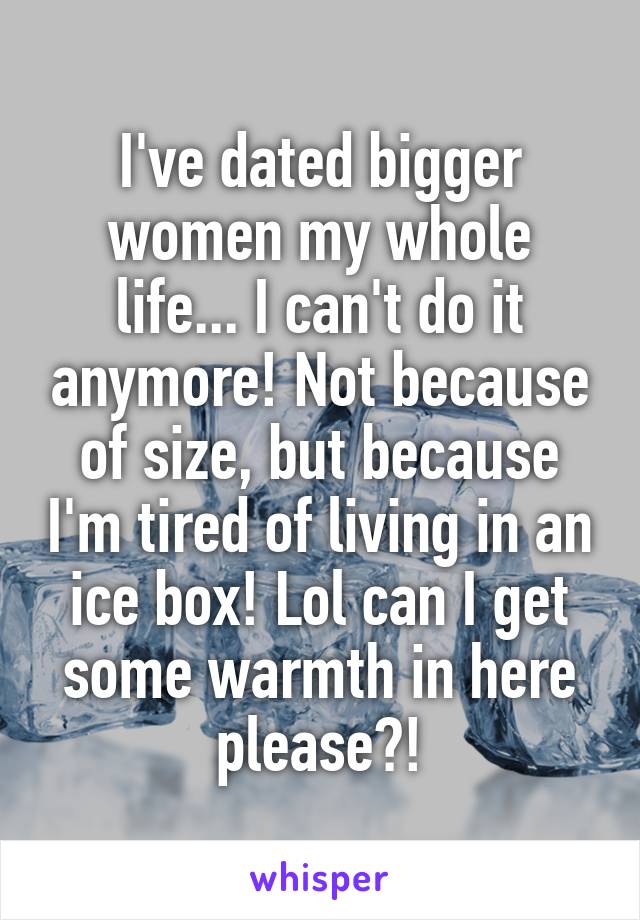 I've dated bigger women my whole life... I can't do it anymore! Not because of size, but because I'm tired of living in an ice box! Lol can I get some warmth in here please?!