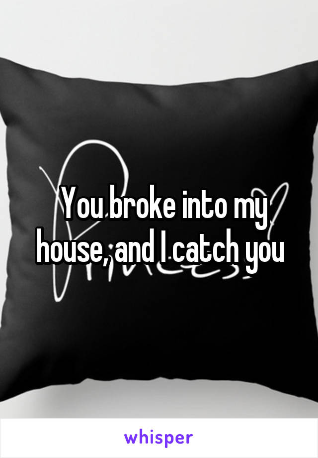  You broke into my house, and I catch you