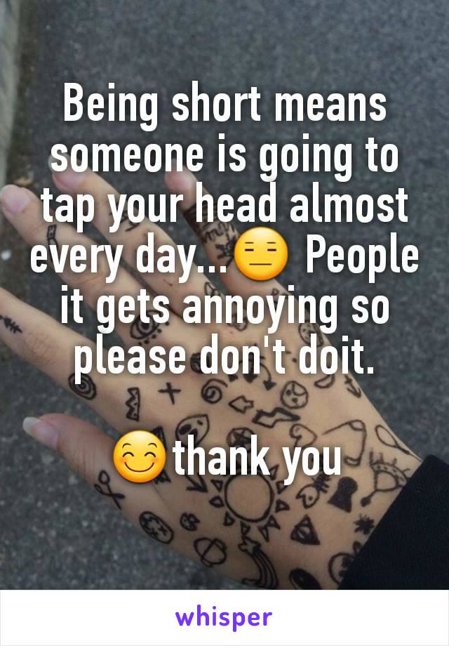 Being short means someone is going to tap your head almost every day...😑 People it gets annoying so please don't doit.

😊thank you