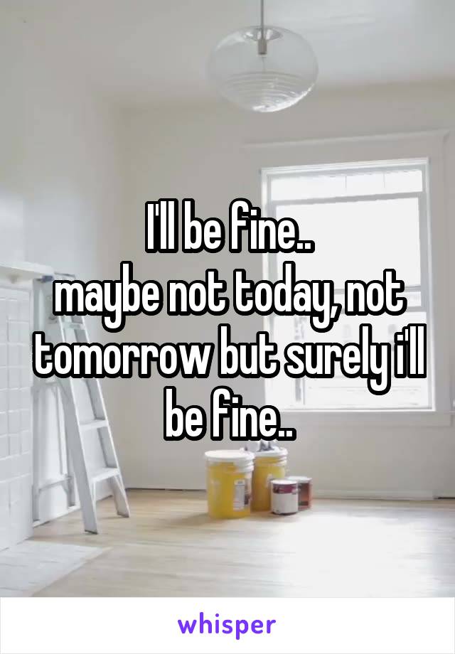 I'll be fine..
maybe not today, not tomorrow but surely i'll be fine..