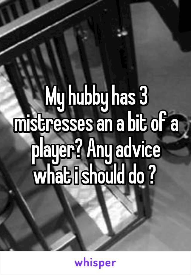 My hubby has 3 mistresses an a bit of a player? Any advice what i should do ? 