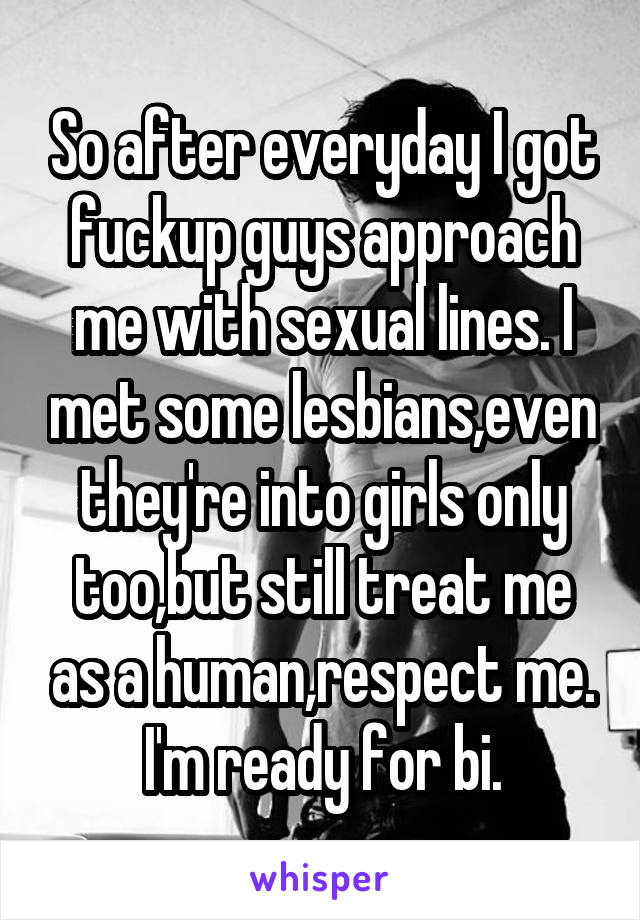 So after everyday I got fuckup guys approach me with sexual lines. I met some lesbians,even they're into girls only too,but still treat me as a human,respect me.
I'm ready for bi.