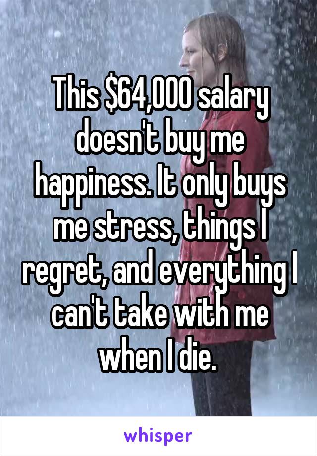 This $64,000 salary doesn't buy me happiness. It only buys me stress, things I regret, and everything I can't take with me when I die. 