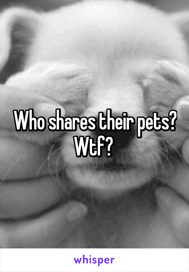 Who shares their pets? Wtf? 