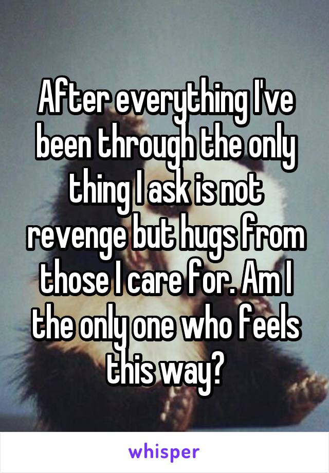 After everything I've been through the only thing I ask is not revenge but hugs from those I care for. Am I the only one who feels this way?